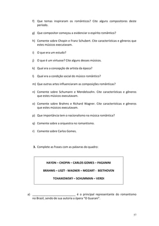 f) Que temas inspiraram os românticos? Cite alguns compositores deste
      período.

   g) Que compositor começou a evidenciar o espírito romântico?

   h) Comente sobre Chopin e Franz Schubert. Cite características e gêneros que
      estes músicos executavam.

   i) O que era um estudo?

   j) O que é um virtuose? Cite alguns desses músicos.

   k) Qual era a concepção de artista da época?

   l) Qual era a condição social do músico romântico?

   m) Que outras artes influenciaram as composições românticas?

   n) Comente sobre Schumann e Mendelssohn. Cite características e gêneros
      que estes músicos executavam.

   o) Comente sobre Brahms e Richard Wagner. Cite características e gêneros
      que estes músicos executavam.

   p) Que importância tem o nacionalismo na música romântica?

   q) Comente sobre a orquestra no romantismo.

   r) Comente sobre Carlos Gomes.



   3. Complete as frases com as palavras do quadro:



             HAYDN – CHOPIN – CARLOS GOMES – PAGANINI

          BRAHMS – LISZT - WAGNER – MOZART - BEETHOVEN

                  TCHAIKOWSKY – SCHUMMAN – VERDI



a) ___________________________ é o principal representante do romantismo
   no Brasil, sendo de sua autoria a ópera “O Guarani”.




                                                                             57
 