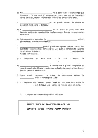 b) Mas_____________________________ foi o compositor e dramaturgo que
   inaugurou o “drama musical” ao comandar todo o processo da óperas (do
   libreto à musica), criando retomando o conceito da “obra de arte total”.

c) ______________________________foi um grande virtuose do violino no
   século XIX. Já no piano se destacou ______________________________.

d) Já ______________________________ foi um mestre do piano, com estilo
   bastante sentimental e nacionalista, tendo composto diversos noturnos, valsas
   e mazurcas.

e) Outro compositor romântico foi _______________________________, músico
   pertencente à escola nacionalista russa.

f) _______________________ ganhou grande destaque no período clássico pela
   qualidade e quantidade de composições. Mas quem é considerado o grande
   mestre deste período é ______________________________, responsável por
   mais de cem sinfonias!

g) O compositor de “Pour Élise” e de                   “Ode    à   alegria”    foi
   _______________________________________.

h) _____________________________ é considerado o grande compositor do
   romantismo alemão. Ele exerceu diversas profissões tais como, crítico de arte,
   jornalista, escritor e compositor.

i) Outro grande compositor de óperas do               romantismo    italiano   foi
   ______________, autor da famosa peça “Aída”.

j) O Compositor que dedicou grande parte de sua obra para piano foi
   ______________, com destaque para a sonata e a variação sobre um tema.



    4.    Complete as frases com as palavras do quadro:



            SONATA – SINFONIA – QUARTETO DE CORDAS – LIED

           CONCERTO – ESTUDO – ÓPERAS – POEMA SINFÔNICO




                                                                               58
 