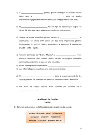 a) A _______________________ ganhou grande destaque no período clássico
       junto   com    a   _______________________________,         peça    em    quatro
       movimentos cujo grande mestre foi Haydn, que compôs mais de cem delas!


  b) O____________________________ foi um tipo de composição surgido no
       século XIX feita para o aperfeiçoamento técnico em instrumentos.


  c) Surgido na pratica musical do período barroco, o ____________________ se
       desenvolveu no século XVIII como um dos mais importantes gêneros
       instrumentais do período clássico, preservando a forma em 3 movimentos
       (rápido – lento – rápido).


  d) Também conhecida por “Drama Musical”, a _____________________ reúne
       diversos elementos como cenário, roteiro, história, personagens executadas
       com música, geralmente tocada por uma orquestra.
  e) Haydn foi um grande compositor de __________________________________,
  f) que é formado por dois violinos, uma viola e um violoncelo.


  g) O __________________________________, como o próprio nome já diz, é a
       associação entre um texto literário e música, como trilha sonora da história.


  h)   Um estilo de canção popular muito utilizado por Schubert foi o
       ___________________.



                               Atividades de Fixação
                                      Lundu

1. Complete as lacunas do texto logo abaixo, com as palavras do quadro:


                     BATUQUES – RODA – DANÇA – UMBIGADA

                      ESCRAVOS – AFRICANA – PERCUSSÃO

                     CORDAS – BANDOLIM – PALMAS - LUNDU



                                                                                       59
 