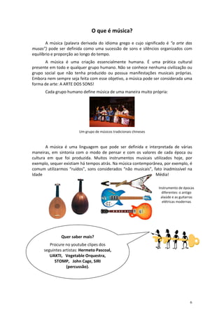 O que é música?
        A música (palavra derivada do idioma grego e cujo significado é “a arte das
musas”) pode ser definida como uma sucessão de sons e silêncios organizados com
equilíbrio e proporção ao longo do tempo.
      A música é uma criação essencialmente humana. É uma prática cultural
presente em todo e qualquer grupo humano. Não se conhece nenhuma civilização ou
grupo social que não tenha produzido ou possua manifestações musicais próprias.
Embora nem sempre seja feita com esse objetivo, a música pode ser considerada uma
forma de arte: A ARTE DOS SONS!
      Cada grupo humano define música de uma maneira muito própria:




                        Um grupo de músicos tradicionais chineses



       A música é uma linguagem que pode ser definida e interpretada de várias
maneiras, em sintonia com o modo de pensar e com os valores de cada época ou
cultura em que foi produzida. Muitos instrumentos musicais utilizados hoje, por
exemplo, sequer existiam há tempos atrás. Na música contemporânea, por exemplo, é
comum utilizarmos “ruídos”, sons considerados “não musicais”, fato inadmissível na
Idade                                                          Média!

                                                                    Instrumento de épocas
                                                                      diferentes: o antigo
                                                                     alaúde e as guitarras
                                                                      elétricas modernas




               Quer saber mais?
         Procure no youtube clipes dos
      seguintes artistas: Hermeto Pascoal,
         UAKTI, Vegetable Orquestra,
           STOMP, John Cage, SIRI
                  (percussão).




                                                                                       6
 