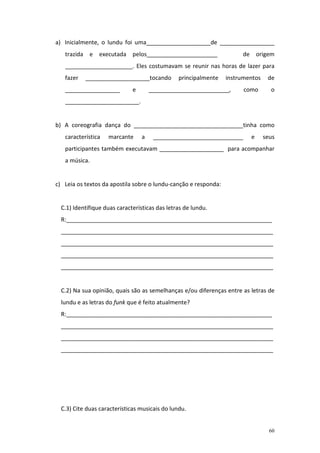 a) Inicialmente, o lundu foi uma____________________de _________________
   trazida e executada pelos______________________                    de origem
   _____________________. Eles costumavam se reunir nas horas de lazer para
   fazer   ____________________tocando          principalmente   instrumentos    de
   _________________          e       _________________________,       como       o
   _______________________.


b) A coreografia dança do __________________________________tinha como
   característica   marcante      a    ____________________________      e      seus
   participantes também executavam ____________________ para acompanhar
   a música.


c) Leia os textos da apostila sobre o lundu-canção e responda:


  C.1) Identifique duas características das letras de lundu.
  R:________________________________________________________________
  __________________________________________________________________
  __________________________________________________________________
  __________________________________________________________________
  __________________________________________________________________


  C.2) Na sua opinião, quais são as semelhanças e/ou diferenças entre as letras de
  lundu e as letras do funk que é feito atualmente?
  R:________________________________________________________________
  __________________________________________________________________
  __________________________________________________________________
  __________________________________________________________________




  C.3) Cite duas características musicais do lundu.


                                                                                  60
 