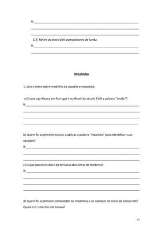 R:________________________________________________________________
     __________________________________________________________________
     __________________________________________________________________
       C.4) Retire do texto dois compositores de lundu.
     R:________________________________________________________________
     __________________________________________________________________




                                      Modinha


1. Leia o texto sobre modinha da apostila e responda:


a) O que significava em Portugal e no Brasil do século XVIII a palavra “moda”?
R:_____________________________________________________________________
_______________________________________________________________________
_______________________________________________________________________
______________________________________________________________________


b) Quem foi o primeiro músico a utilizar a palavra “modinha” para identificar suas
canções?
R:_____________________________________________________________________
_______________________________________________________________________
_______________________________________________________________________
c) O que podemos dizer da temática das letras de modinha?
R:_____________________________________________________________________
_______________________________________________________________________
_______________________________________________________________________
_______________________________________________________________________


d) Quem foi o primeiro compositor de modinhas a se destacar no início do século XIX?
Quais instrumentos ele tocava?


                                                                                     61
 
