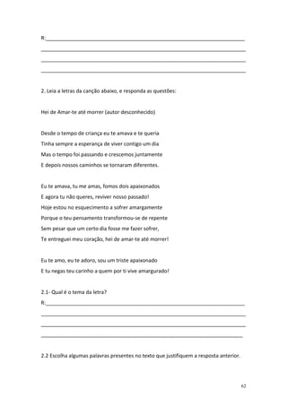 R:_____________________________________________________________________
_______________________________________________________________________
_______________________________________________________________________
_______________________________________________________________________


2. Leia a letras da canção abaixo, e responda as questões:


Hei de Amar-te até morrer (autor desconhecido)


Desde o tempo de criança eu te amava e te queria
Tinha sempre a esperança de viver contigo um dia
Mas o tempo foi passando e crescemos juntamente
E depois nossos caminhos se tornaram diferentes.


Eu te amava, tu me amas, fomos dois apaixonados
E agora tu não queres, reviver nosso passado!
Hoje estou no esquecimento a sofrer amargamente
Porque o teu pensamento transformou-se de repente
Sem pesar que um certo dia fosse me fazer sofrer,
Te entreguei meu coração, hei de amar-te até morrer!


Eu te amo, eu te adoro, sou um triste apaixonado
E tu negas teu carinho a quem por ti vive amargurado!


2.1- Qual é o tema da letra?
R:_____________________________________________________________________
_______________________________________________________________________
_______________________________________________________________________
______________________________________________________________________


2.2 Escolha algumas palavras presentes no texto que justifiquem a resposta anterior.




                                                                                       62
 
