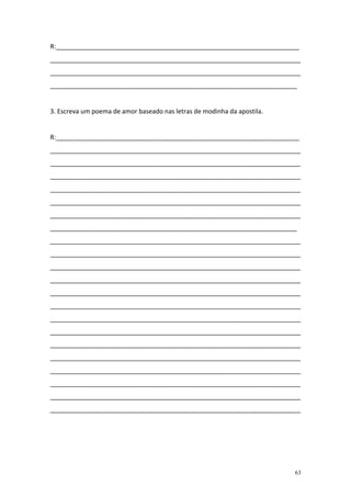 R:_____________________________________________________________________
_______________________________________________________________________
_______________________________________________________________________
______________________________________________________________________


3. Escreva um poema de amor baseado nas letras de modinha da apostila.


R:_____________________________________________________________________
_______________________________________________________________________
_______________________________________________________________________
_______________________________________________________________________
_______________________________________________________________________
_______________________________________________________________________
_______________________________________________________________________
______________________________________________________________________
_______________________________________________________________________
_______________________________________________________________________
_______________________________________________________________________
_______________________________________________________________________
_______________________________________________________________________
_______________________________________________________________________
_______________________________________________________________________
_______________________________________________________________________
_______________________________________________________________________
_______________________________________________________________________
_______________________________________________________________________
_______________________________________________________________________
_______________________________________________________________________
_______________________________________________________________________




                                                                         63
 