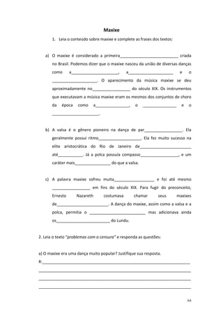 Maxixe
       1. Leia o conteúdo sobre maxixe e complete as frases dos textos:


   a) O maxixe é considerado a primeira__________________________ criada
       no Brasil. Podemos dizer que o maxixe nasceu da união de diversas danças
       como      a_____________________,       a____________________       e    o
       ____________________. O aparecimento da música maxixe se deu
       aproximadamente no_________________ do século XIX. Os instrumentos
       que executavam a música maxixe eram os mesmos dos conjuntos de choro
       da   época    como      a_______________,   o   _______________      e   o
       _____________________.


   b) A valsa é o gênero pioneiro na dança de par_________________. Ela
       geralmente possui ritmo___________________. Ela fez muito sucesso na
       elite aristocrática do Rio de Janeiro de_______________________
       até___________. Já a polca possuía compasso_________________, e um
       caráter mais________________ do que a valsa.


   c) A palavra maxixe sofreu muita__________________ e foi até mesmo
       _________________ em fins do século XIX. Para fugir do preconceito,
       Ernesto      Nazareth       costumava       chamar      seus       maxixes
       de_______________________. A dança do maxixe, assim como a valsa e a
       polca, permitia o _________________________ mas adicionava ainda
       os________________________ do Lundu.


2. Leia o texto “problemas com a censura” e responda as questões:


a) O maxixe era uma dança muito popular? Justifique sua resposta.
R:__________________________________________________________________
____________________________________________________________________
____________________________________________________________________
____________________________________________________________________


                                                                                64
 