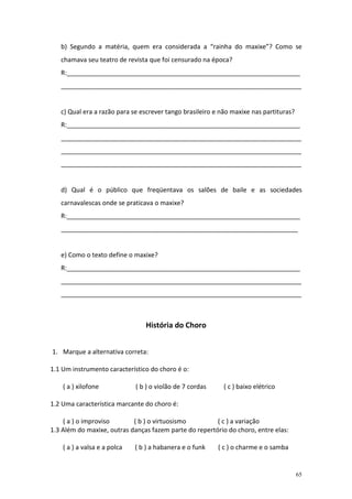 b) Segundo a matéria, quem era considerada a “rainha do maxixe”? Como se
   chamava seu teatro de revista que foi censurado na época?
   R:__________________________________________________________________
   ____________________________________________________________________


   c) Qual era a razão para se escrever tango brasileiro e não maxixe nas partituras?
   R:__________________________________________________________________
   ____________________________________________________________________
   ____________________________________________________________________
   ____________________________________________________________________


   d) Qual é o público que freqüentava os salões de baile e as sociedades
   carnavalescas onde se praticava o maxixe?
   R:__________________________________________________________________
   ___________________________________________________________________


   e) Como o texto define o maxixe?
   R:__________________________________________________________________
   ____________________________________________________________________
   ____________________________________________________________________



                                 História do Choro


1. Marque a alternativa correta:

1.1 Um instrumento característico do choro é o:

    ( a ) xilofone            ( b ) o violão de 7 cordas    ( c ) baixo elétrico

1.2 Uma característica marcante do choro é:

    ( a ) o improviso       ( b ) o virtuosismo         ( c ) a variação
1.3 Além do maxixe, outras danças fazem parte do repertório do choro, entre elas:

    ( a ) a valsa e a polca   ( b ) a habanera e o funk    ( c ) o charme e o samba


                                                                                        65
 