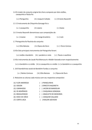 1.4 O criador do conjunto original de choro composto por dois violões,
    cavaquinho e flauta foi:

    ( a ) Pixinguinha         ( b ) Joaquim Callado      ( c ) Ernesto Nazareth

1.5 O instrumento de Chiquinha Gonzaga foi o:

    ( a ) cavaquinho          ( b ) piano                    ( c ) baixo

1.6 Ernesto Nazareth denominava suas composições de:

    ( a ) maxixe               ( b ) tango brasileiro        ( c ) rock

1.7 Pixinguinha foi flautista do conjunto:

    ( a ) Oito Batutas        ( b ) Época de Ouro            ( c ) Choro Carioca

1.8 Os Dois principais instrumentos de Pixinguinha foram:

    ( a ) violão e bandolim    ( b ) pandeiro e viola    ( c ) flauta e saxofone

1.9 Os instrumentos de Jacob Pick Bitencourt e Waldir Azevedo eram respectivamente:

   ( a ) o bandolim e o violão ( b ) o cavaquinho e o violão ( c ) o bandolim e o cavaquinho

1. 10 O bandolinista Jacob do Bandolim fundou o conjunto:

      ( a ) Noites Cariocas      ( b ) Oito Batutas     ( c ) Época de Ouro

2. Relacione as colunas cada música com seu respectivo compositor:

(1) FLOR AMOROSA                     ( ) PIXINGUINHA
(2) ODEON                            ( ) ERNESTO NAZARETH
(3) CARINHOSO                        ( ) JACOB DO BANDOLIM
(4) OS BOHÊMIOS                      ( ) CHIQUINHA GONZAGA
(5) BRASILERINHO                     ( ) ANACLETO DE MEDEIROS
(6) DOCE DE CÔCO                     ( ) JOAQUIM CALLADO
(7) CORTA-JACA                        ( ) WALDIR AZEVEDO




                                                                                      66
 