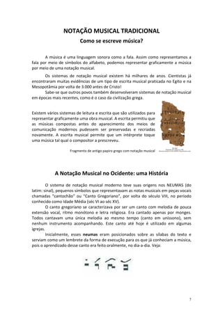 NOTAÇÃO MUSICAL TRADICIONAL
                           Como se escreve música?

       A música é uma linguagem sonora como a fala. Assim como representamos a
fala por meio de símbolos do alfabeto, podemos representar graficamente a música
por meio de uma notação musical.
      Os sistemas de notação musical existem há milhares de anos. Cientistas já
encontraram muitas evidências de um tipo de escrita musical praticada no Egito e na
Mesopotâmia por volta de 3.000 antes de Cristo!
      Sabe-se que outros povos também desenvolveram sistemas de notação musical
em épocas mais recentes, como é o caso da civilização grega.


Existem vários sistemas de leitura e escrita que são utilizados para
representar graficamente uma obra musical. A escrita permitiu que
as músicas compostas antes do aparecimento dos meios de
comunicação modernos pudessem ser preservadas e recriadas
novamente. A escrita musical permite que um intérprete toque
uma música tal qual o compositor a prescreveu.

                     Fragmento de antigo papiro grego com notação musical




            A Notação Musical no Ocidente: uma História
         O sistema de notação musical moderno teve suas origens nos NEUMAS (do
latim: sinal), pequenos símbolos que representavam as notas musicais em peças vocais
chamadas “cantochão” ou “Canto Gregoriano”, por volta do século VIII, no período
conhecido como Idade Média (séc VI ao séc XV).
         O canto gregoriano se caracterizava por ser um canto com melodia de pouca
extensão vocal, ritmo monótono e letra religiosa. Era cantado apenas por monges.
Todos cantavam uma única melodia ao mesmo tempo (canto em uníssono), sem
nenhum instrumento acompanhando. Este canto até hoje é utilizado em algumas
igrejas.
         Inicialmente, esses neumas eram posicionados sobre as sílabas do texto e
serviam como um lembrete da forma de execução para os que já conheciam a música,
pois o aprendizado desse canto era feito oralmente, no dia-a-dia. Veja:




                                                                                  7
 