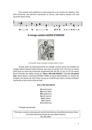 Para resolver este problema as notas passaram a ser escritas em relação a uma
linha horizontal. Isto permitia representar as alturas. Este sistema evoluiu até uma
pauta de quatro linhas.




                   O monge católico GUIDO D’AREZZO




                    Um desenho antigo retratando o monge Guido d´Arezzo

        Grande parte do desenvolvimento da notação musical deriva do trabalho do
monge católico italiano Guido d’Arezzo, que viveu no século X d.C. Ele criou os nomes
pelos quais as notas são conhecidas atualmente (Dó, Ré, Mi, Fá, Sol, Lá, Si). Os nomes
foram retirados das sílabas iniciais do “Hino a São João Batista”, chamado Ut queant
laxis. Nesta época o chamado SISTEMA TONAL já estava desenvolvido e o sistema de
notação com pautas de cinco linhas tornou-se o padrão para toda a música ocidental,
mantendo-se assim até os dias de hoje.

                                Hino a São João Batista

                                    Ut queant laxis,
                                    Resonare fibris,
                                    Mira gestorum,
                                    Famuli tuorum,
                                     Solve polluti,
                                     Labii reatum
                                    Sante Iohannes

       Tradução aproximada:

 “Para que os vossos servos possam cantar livremente as maravilhas dos vossos feitos,
                tirai toda mácula do pecado dos seus lábios impuros.
                                   Oh, São João!”


                                                                                    8
 