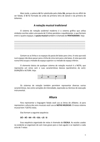 Mais tarde, a palavra Ut foi substituída pela sílaba Dó, porque ela era difícil de
ser falada. O Si foi formado da união da primeira letra de Sancte e da primeira de
Iohannes.


                         A notação musical tradicional
        O sistema de notação ocidental moderno é o sistema gráfico que utiliza
símbolos escritos sobre uma pauta de 5 linhas paralelas e equidistantes e que formam
entre si quatro espaços. A pauta musical também é chamada de PENTAGRAMA. Veja:

______________________________________________________________________________________________
______________________________________________________________________________________________
______________________________________________________________________________________________
______________________________________________________________________________________________
______________________________________________________________________________________________




       Contam-se as linhas e os espaços da pauta de baixo para cima. A nota que está
num espaço não deve passar para a linha de cima nem para a de baixo. A nota que está
numa linha ocupa a metade do espaço superior e a metade do espaço inferior.

       O elemento básico de qualquer sistema de notação musical é a NOTA, que
representa um único som e suas características básicas (parâmetros do som):
DURAÇÃO e ALTURA. Veja:




       Os sistemas de notação também permitem representar diversas outras
características, tais como variações de intensidade, expressão ou técnicas de execução
instrumental.


                                              Altura
       Para representar a linguagem falada você usa as letras do alfabeto. Já para
representar a altura dos sons musicais você usa as NOTAS MUSICAIS. O nosso sistema
musical tem 7 (SETE) notas.

       Elas formam a seguinte sequência:

       DÓ – RÉ – MI – FÁ – SOL – LÁ - SI

        Essa sequência organizada de notas é chamada de ESCALA. As escalas usadas
no ocidente se organizam do som mais grave para o mais agudo e se repetem a cada
ciclo de 7 notas:


                                                                                             9
 