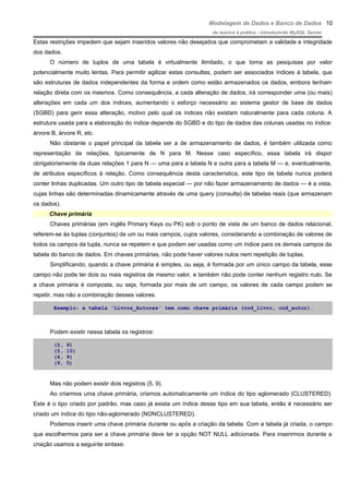 Modelagem de Dados e Banco de Dados
do teórico à prática - introduzindo MySQL Server
Estas restrições impedem que sejam inseridos valores não desejados que comprometam a validade e integridade
dos dados.
O número de tuplos de uma tabela é virtualmente ilimitado, o que torna as pesquisas por valor
potencialmente muito lentas. Para permitir agilizar estas consultas, podem ser associados índices à tabela, que
são estruturas de dados independentes da forma e ordem como estão armazenados os dados, embora tenham
relação direta com os mesmos. Como consequência, a cada alteração de dados, irá corresponder uma (ou mais)
alterações em cada um dos índices, aumentando o esforço necessário ao sistema gestor de base de dados
(SGBD) para gerir essa alteração, motivo pelo qual os índices não existam naturalmente para cada coluna. A
estrutura usada para a elaboração do índice depende do SGBD e do tipo de dados das colunas usadas no índice:
árvore B, árvore R, etc.
Não obstante o papel principal da tabela ser a de armazenamento de dados, é também utilizada como
representação de relações, tipicamente de N para M. Nesse caso específico, essa tabela irá dispor
obrigatoriamente de duas relações 1 para N — uma para a tabela N e outra para a tabela M — e, eventualmente,
de atributos específicos à relação. Como consequência desta característica, este tipo de tabela nunca poderá
conter linhas duplicadas. Um outro tipo de tabela especial — por não fazer armazenamento de dados — é a vista,
cujas linhas são determinadas dinamicamente através de uma query (consulta) de tabelas reais (que armazenam
os dados).
Chave primária
Chaves primárias (em inglês Primary Keys ou PK) sob o ponto de vista de um banco de dados relacional,
referem-se às tuplas (conjuntos) de um ou mais campos, cujos valores, considerando a combinação de valores de
todos os campos da tupla, nunca se repetem e que podem ser usadas como um índice para os demais campos da
tabela do banco de dados. Em chaves primárias, não pode haver valores nulos nem repetição de tuplas.
Simplificando, quando a chave primária é simples, ou seja, é formada por um único campo da tabela, esse
campo não pode ter dois ou mais registros de mesmo valor, e também não pode conter nenhum registro nulo. Se
a chave primária é composta, ou seja, formada por mais de um campo, os valores de cada campo podem se
repetir, mas não a combinação desses valores.
Exemplo: a tabela 'Livros_Autores' tem como chave primária (cod_livro, cod_autor).
Podem existir nessa tabela os registros:
(5, 9)
(5, 10)
(4, 9)
(9, 5)
Mas não podem existir dois registros (5, 9).
Ao criarmos uma chave primária, criamos automaticamente um índice do tipo aglomerado (CLUSTERED).
Este é o tipo criado por padrão, mas caso já exista um índice desse tipo em sua tabela, então é necessário ser
criado um índice do tipo não-aglomerado (NONCLUSTERED).
Podemos inserir uma chave primária durante ou após a criação da tabela. Com a tabela já criada, o campo
que escolhermos para ser a chave primária deve ter a opção NOT NULL adicionada. Para inserirmos durante a
criação usamos a seguinte sintaxe:
10
 