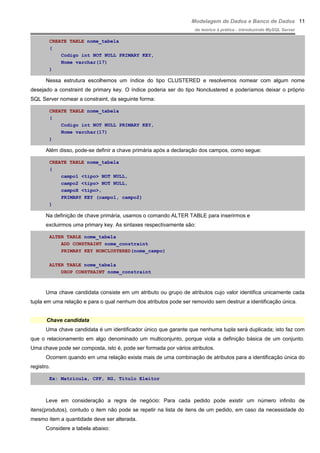 Modelagem de Dados e Banco de Dados
do teórico à prática - introduzindo MySQL Server
CREATE TABLE nome_tabela
(
Codigo int NOT NULL PRIMARY KEY,
Nome varchar(17)
)
Nessa estrutura escolhemos um índice do tipo CLUSTERED e resolvemos nomear com algum nome
desejado a constraint de primary key. O índice poderia ser do tipo Nonclustered e poderíamos deixar o próprio
SQL Server nomear a constraint, da seguinte forma:
CREATE TABLE nome_tabela
(
Codigo int NOT NULL PRIMARY KEY,
Nome varchar(17)
)
Além disso, pode-se definir a chave primária após a declaração dos campos, como segue:
CREATE TABLE nome_tabela
(
campo1 <tipo> NOT NULL,
campo2 <tipo> NOT NULL,
campoX <tipo>,
PRIMARY KEY (campo1, campo2)
)
Na definição de chave primária, usamos o comando ALTER TABLE para inserirmos e
excluirmos uma primary key. As sintaxes respectivamente são:
ALTER TABLE nome_tabela
ADD CONSTRAINT nome_constraint
PRIMARY KEY NONCLUSTERED(nome_campo)
ALTER TABLE nome_tabela
DROP CONSTRAINT nome_constraint
Uma chave candidata consiste em um atributo ou grupo de atributos cujo valor identifica unicamente cada
tupla em uma relação e para o qual nenhum dos atributos pode ser removido sem destruir a identificação única.
Chave candidata
Uma chave candidata é um identificador único que garante que nenhuma tupla será duplicada; isto faz com
que o relacionamento em algo denominado um multiconjunto, porque viola a definição básica de um conjunto.
Uma chave pode ser composta, isto é, pode ser formada por vários atributos.
Ocorrem quando em uma relação existe mais de uma combinação de atributos para a identificação única do
registro.
Ex: Matrícula, CPF, RG, Titulo Eleitor
Leve em consideração a regra de negócio: Para cada pedido pode existir um número infinito de
itens(produtos), contudo o item não pode se repetir na lista de itens de um pedido, em caso da necessidade do
mesmo item a quantidade deve ser alterada.
Considere a tabela abaixo:
11
 