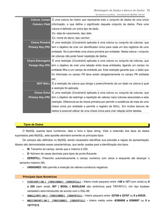 Modelagem de Dados e Banco de Dados
do teórico à prática - introduzindo MySQL Server
Coluna, Campo
Column, Field
É uma coluna da matriz que representa todo o conjunto de dados de uma única
informação, e que define o significado daquele conjunto de dados. Para uma
coluna é definido um único tipo de dado.
Ex: data de nascimento, tipo date.
Ex: nome do aluno, tipo varchar.
Chave Primária
Primary Key (PK)
É uma restrição (Constraint) aplicada à uma coluna ou conjunto de colunas, que
tem o objetivo de criar um identificador único para cada um dos registros de uma
entidade. Só é permitida uma chave primária por entidade. Nesta coluna / conjunto
de colunas não pode haver repetição de dados.
Chave Estrangeira
Foreign Key (FK)
É uma restrição (Constraint) aplicada à uma coluna ou conjunto de colunas, que
tem o objetivo de criar uma relação entre duas entidades, ligando um campo na
entidade filha a um campo da entidade pai. Esta restrição garante que, o dado que
for informado no campo FK deve existir obrigatoriamente no campo PK entidade
pai.
NOT NULL É a restrição de coluna que obriga o preenchimento de um dado na coluna à qual
a restrição foi aplicada.
Chave Única
Primary Key (PK)
É uma restrição (Constraint) aplicada à uma coluna ou conjunto de colunas, que
tem o objetivo de restringir a repetição de valores na(s) colunas associadas a esta
restrição. Diferencia-se da chave primária por permitir a existência de mais de uma
chave única por entidade e permitir o registro de NULL. Em muitos bancos de
dados é possível utilizar de uma chave única para criar relação entre tabelas.
Tipos de Dados
O MySQL suporta tipos numéricos, data e hora e tipos string. Visto a extensão dos tipos de dados
suportados pelo MySQL, esta apostila abordará somente os principais tipos.
Os campos são definidos no MySQL sendo necessário identificar sua precisão e regras de apresentação.
Abaixo são demonstradas essas características, que serão usadas para a identificação dos tipos.
– M: Tamanho do campo, sendo que o máximo é 255.
– D: Número de casas decimais para tipos de ponto flutuante.
– ZEROFILL: Preenche automaticamente o campo numérico com zeros a esquerda até alcançar o
tamanho máximo (M).
– UNSIGNED: Não permite a inserção de valores numéricos negativos.
Principais tipos Numéricos
• TINYINT[(M)] [UNSIGNED] [ZEROFILL] - Inteiro muito pequeno entre -128 e 127 (com sinal) ou 0
a 255 (sem sinal). BIT | BOOL | BOOLEAN são sinônimos para TINYINT(1). Um tipo boolean
verdadeiro será introduzido de acordo com o SQL-99.
• SMALLINT[(M)] [UNSIGNED] [ZEROFILL] - Inteiro pequeno entre -32768 e 32767 ou 0 a 65535.
• MEDIUMINT[(M)] [UNSIGNED] [ZEROFILL] - Inteiro médio entre -8388608 a 8388607 ou 0 a
16777215.
13
 