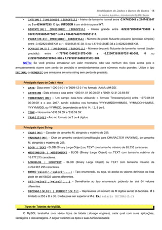 Modelagem de Dados e Banco de Dados
do teórico à prática - introduzindo MySQL Server
• INT[(M)] [UNSIGNED] [ZEROFILL] - Inteiro de tamanho normal entre -2147483648 a 2147483647
ou 0 a 4294967295. O tipo INTEGER é um sinônimo para INT.
• BIGINT[(M)] [UNSIGNED] [ZEROFILL] - Inteiro grande entre -9223372036854775808 a
9223372036854775807 ou 0 a 18446744073709551615.
• FLOAT[(M,D)] [UNSIGNED] [ZEROFILL] - Número de ponto flutuante pequeno (precisão simples)
entre -3.402823466E+38 a -1.175494351E-38, 0 ou 1.175494351E-38 a 3.402823466E+38.
• DOUBLE[(M,D)] [UNSIGNED] [ZEROFILL] - Número de ponto flutuante de tamanho normal (dupla-
precisão) entre -1.7976931348623157E+308 a -2.2250738585072014E-308, 0 ou
2.2250738585072014E-308 a 1.7976931348623157E+308.
NOTA: Se você precisa armazenar um valor monetário, não use nenhum dos tipos acima pois o
armazenamento ocorre com perda de precisão e arredondamentos para números muito grandes. Utilize o tipo
DECIMAL ou NUMERIC que armazena em uma string sem perda de precisão.
Principais tipos de Data / Hora
• DATE - Data entre '1000-01-01' e '9999-12-31' no formato 'AAAA-MM-DD'.
• DATETIME - Data e hora e data entre '1000-01-01 00:00:00' e '9999-12-31 23:59:59'
• TIMESTAMP[(M)] – Um campo data-hora utilizando o formato Timestamp(unix) entre '1970-01-01
00:00:00' e o ano 2037, sendo exibidos nos formatos YYYYMMDDHHMMSS, YYMMDDHHMMSS,
YYYYMMDD, ou YYMMDD, dependendo se M é 14, 12, 8 ou 6.
• TIME – Hora entre '-838:59:59' e '838:59:59'.
• YEAR[(2|4)] - Ano no formato de 2 ou 4 digitos.
Principais tipos String
• CHAR[(M)] – Caracter de tamanho M, atingindo o máximo de 255.
• VARCHAR[(M)] – Char de tamanho variável (simplificação para CHARACTER VARYING), de tamanho
M, atingindo o máximo de 255.
• BLOB | TEXT - BLOB (Binary Large Object) ou TEXT com tamanho máximo de 65.535 caracteres.
• MEDIUMBLOB | MEDIUMTEXT - BLOB (Binary Large Object) ou TEXT com tamanho máximo de
16.777.215 caracteres.
• LONGBLOB | LONGTEXT - BLOB (Binary Large Object) ou TEXT com tamanho máximo de
4.294.967.295 caracteres.
• ENUM('valor1','valor2',...) - Tipo enumerado, ou seja, só aceita os valores definidos na lista
pode ter até 65535 valores diferentes.
• SET('valor1','valor2',...) - Semelhante ao tipo enumerado podendo ter até 64 valores
diferentes.
• DECIMAL[(M,D)] | NUMERIC[(M,D)] – Representa um número de M digitos sendo D decimais. M é
limitado a 255 e D a 30. D não pose ser superior a M-2. Ex.: salario DECIMAL(5,2)
Tipos de Tabelas do MySQL
O MySQL tarabalha com vários tipos de tabela (storage engines), cada qual com suas aplicações,
vantagens e desvantagens. A seguir veremos os tipos e suas funcionalidades:
14
 