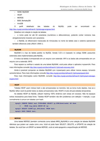Modelagem de Dados e Banco de Dados
do teórico à prática - introduzindo MySQL Server
– ISAM, MyISAM
– HEAP
– MERGE
– BDB, BerkeleyDB
– InnoDB
O perfil detalhado das tabelas do MySQL pode ser encontrado em
http://dev.mysql.com/doc/refman/4.1/pt/storage-engines.html.
Detalhes com relação à criação de tabelas:
– o nome pode ter até 64 caracteres (numéricos e alfanuméricos), podendo conter números mas
obrigatoriamente iniciando com caracteres
– o MySQL só diferenciará maiúsculas de minúsculas no nome da tabela caso o sistema operacional
também diferencie (vide LINUX / UNIX /).
MyISAM
MyISAM é o tipo de tabela padrão no MySQL Versão 3.23 e é baseado no código ISAM, possuindo
extensões úteis implementados pela MySQL.
O índice da tabela é armazenado em um arquivo com extensão .MYI e os dados são armazenados em um
arquivo com a extensão .MYD.
Para reparar ou verificar o estado de uma tabela MyISAM, você pode utilizar o aplicativo myisamchk. Para
mais informações consulte http://dev.mysql.com/doc/refman/4.1/pt/crash-recovery.html.
Ainda é possível compactar as tabelas MyISAM com myisampack para utilizar menos espaço, tornando
somente leitura. Para mais informações consulte http://dev.mysql.com/doc/refman/4.1/pt/myisampack.html.
Para mais informações sobre MyISAM, consulte http://dev.mysql.com/doc/refman/4.1/pt/myisam-storage-
engine.html.
HEAP
Tabelas HEAP usam índices hash e são armazenadas na memória. Isto as torna muito rápidas, mas se o
MySQL falhar você irá perder todos os dados armazenados nela. HEAP é muito útil para tabelas temporárias.
As tabelas HEAP do MySQL utilizam hashing 100% dinâmico sem áreas em excesso. Não há espaços
extras necessários para listas livres. Tabelas HEAP também não têm problemas com deleção + inserção, o que
normalmente é comum em tabelas com hash:
mysql> CREATE TABLE test TYPE=HEAP SELECT ip,SUM(downloads) AS down
-> FROM log_table GROUP BY ip;
mysql> SELECT COUNT(ip),AVG(down) FROM test;
mysql> DROP TABLE test;
MERGE
Uma tabela MERGE (também conhecida como tabela MRG_MyISAM) é uma coleção de tabelas MyISAM
idênticas que podem ser usada como uma. Você só pode fazer SELECT, DELETE, e UPDATE da coleção de
tabelas. Se você fizer um DROP na tabela MERGE, você só está apagando a especificação de MERGE.
15
 