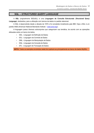 Modelagem de Dados e Banco de Dados
do teórico à prática - introduzindo MySQL Server
SQL – STRUCTURED QUERY LANGUAGE
A SQL (originalmente SEQUEL) é uma Linguagem de Consulta Estruturada (Structured Query
Language), declarativa, para a utilização com bancos de dados no padrão relacional.
A SQL é desenvolvida desde a década de 1970 e foi concebida inicialmente pela IBM. Hoje a SQL é um
padrão ANSI (American National Standards Institute – www.ansi.org/).
A linguagem possui diversos subconjuntos que categorizam sua temática, de acordo com as operações
efetuadas sobre um banco de dados.
• DDL - Linguagem de Definição de Dados
• DCL - Linguagem de Controle de Dados
• DML - Linguagem de Manipulação de Dados
• DQL - Linguagem de Consulta de Dados
• DTL - Linguagem de Transação de Dados
NOTA: Todos os exemplos envolvidos neste livro aplicam-se principalmente ao banco de dados MySQL.
17
 