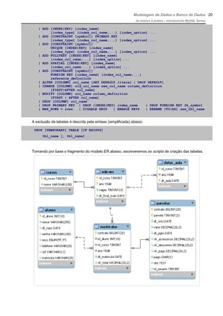 Modelagem de Dados e Banco de Dados
do teórico à prática - introduzindo MySQL Server
| ADD {INDEX|KEY} [index_name]
[index_type] (index_col_name,...) [index_option] ...
| ADD [CONSTRAINT [symbol]] PRIMARY KEY
[index_type] (index_col_name,...) [index_option] ...
| ADD [CONSTRAINT [symbol]]
UNIQUE [INDEX|KEY] [index_name]
[index_type] (index_col_name,...) [index_option] ...
| ADD FULLTEXT [INDEX|KEY] [index_name]
(index_col_name,...) [index_option] ...
| ADD SPATIAL [INDEX|KEY] [index_name]
(index_col_name,...) [index_option] ...
| ADD [CONSTRAINT [symbol]]
FOREIGN KEY [index_name] (index_col_name,...)
reference_definition
| ALTER [COLUMN] col_name {SET DEFAULT literal | DROP DEFAULT}
| CHANGE [COLUMN] old_col_name new_col_name column_definition
[FIRST|AFTER col_name]
| MODIFY [COLUMN] col_name column_definition
[FIRST | AFTER col_name]
| DROP [COLUMN] col_name
| DROP PRIMARY KEY | DROP {INDEX|KEY} index_name | DROP FOREIGN KEY fk_symbol
| MAX_ROWS = rows | DISABLE KEYS | ENABLE KEYS | RENAME [TO|AS] new_tbl_name
A exclusão de tabelas é descrita pela sintaxe (simplificada) abaixo:
DROP [TEMPORARY] TABLE [IF EXISTS]
tbl_name [, tbl_name] …
Tomando por base o fragmento do modelo ER abaixo, escreveremos os scripts de criação das tabelas.
20
 