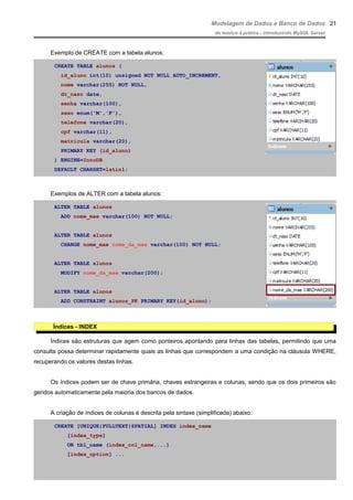 Modelagem de Dados e Banco de Dados
do teórico à prática - introduzindo MySQL Server
Exemplo de CREATE com a tabela alunos:
CREATE TABLE alunos (
id_aluno int(10) unsigned NOT NULL AUTO_INCREMENT,
nome varchar(255) NOT NULL,
dt_nasc date,
senha varchar(100),
sexo enum('M','F'),
telefone varchar(20),
cpf varchar(11),
matricula varchar(20),
PRIMARY KEY (id_aluno)
) ENGINE=InnoDB
DEFAULT CHARSET=latin1;
Exemplos de ALTER com a tabela alunos:
ALTER TABLE alunos
ADD nome_mae varchar(100) NOT NULL;
ALTER TABLE alunos
CHANGE nome_mae nome_da_mae varchar(100) NOT NULL;
ALTER TABLE alunos
MODIFY nome_da_mae varchar(200);
ALTER TABLE alunos
ADD CONSTRAINT alunos_PK PRIMARY KEY(id_aluno);
Índices - INDEX
Índices são estruturas que agem como ponteiros apontando para linhas das tabelas, permitindo que uma
consulta possa determinar rapidamente quais as linhas que correspondem a uma condição na cláusula WHERE,
recuperando os valores destas linhas.
Os índices podem ser de chave primária, chaves estrangeiras e colunas, sendo que os dois primeiros são
geridos automaticamente pela maioria dos bancos de dados.
A criação de índices de colunas é descrita pela sintaxe (simplificada) abaixo:
CREATE [UNIQUE|FULLTEXT|SPATIAL] INDEX index_name
[index_type]
ON tbl_name (index_col_name,...)
[index_option] ...
21
 
