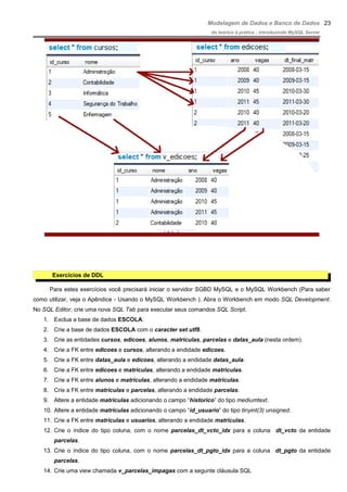 Modelagem de Dados e Banco de Dados
do teórico à prática - introduzindo MySQL Server
Exercícios de DDL
Para estes exercícios você precisará iniciar o servidor SGBD MySQL e o MySQL Workbench (Para saber
como utilizar, veja o Apêndice - Usando o MySQL Workbench ). Abra o Workbench em modo SQL Development.
No SQL Editor, crie uma nova SQL Tab para executar seus comandos SQL Script.
1. Exclua a base de dados ESCOLA.
2. Crie a base de dados ESCOLA com o caracter set utf8.
3. Crie as entidades cursos, edicoes, alunos, matriculas, parcelas e datas_aula (nesta ordem).
4. Crie a FK entre edicoes e cursos, alterando a endidade edicoes.
5. Crie a FK entre datas_aula e edicoes, alterando a endidade datas_aula.
6. Crie a FK entre edicoes e matriculas, alterando a endidade matriculas.
7. Crie a FK entre alunos e matriculas, alterando a endidade matriculas.
8. Crie a FK entre matriculas e parcelas, alterando a endidade parcelas.
9. Altere a entidade matriculas adicionando o campo “historico” do tipo mediumtext.
10. Altere a entidade matriculas adicionando o campo “id_usuario” do tipo tinyint(3) unsigned.
11. Crie a FK entre matriculas e usuarios, alterando a endidade matriculas.
12. Crie o índice do tipo coluna, com o nome parcelas_dt_vcto_idx para a coluna dt_vcto da entidade
parcelas.
13. Crie o índice do tipo coluna, com o nome parcelas_dt_pgto_idx para a coluna dt_pgto da entidade
parcelas.
14. Crie uma view chamada v_parcelas_impagas com a segunte cláusula SQL
23
 