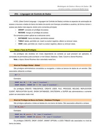 Modelagem de Dados e Banco de Dados
do teórico à prática - introduzindo MySQL Server
DCL - Linguagem de Controle de Dados
A DCL (Data Control Language - Linguagem de Controle de Dados) controla os aspectos de autorização de
acesso a recursos e dados do banco de dados de acordo com licenças concedidas a usuários, de forma a tornar o
acesso aos dados mais seguros, tendo como comandos principais:
• GRANT: concede um privilégio de acesso.
• REVOKE: revoga um privilégio de acesso.
Os comandos podem aplicar-se a estruturas como:
• DATABASE: banco de dados, permitindo acessar.
• TABLE: tabela, permitido ver, inserir ou excluir registros, alterar ou remover views.
• VIEW: visão, permitido ver, inserir ou excluir registros, alterar ou remover views.
Níveis e Tipos de Privilégios
Os privilégios são divididos em níveis dependendo do contexto ao qual precisam ser aplicados. A
concessão de permissões pode acontecer a nível Global, Database, Table, Column e Stored Routines.
Nota: o tópico Stored Routines não é abordado neste livro.
Nível de Privilégio Global - Global
São priviégios administrativos concedidos ou revogados, a todos os bancos de dados de um servidor. São
associados utilizando a sintaxe:
ON *.*
Exemplos:
GRANT ALL ON *.* TO 'joao'@'localhost';
GRANT SELECT, INSERT ON *.* TO 'joao'@'localhost';
Os privilégios CREATE TABLESPACE, CREATE USER, FILE, PROCESS, RELOAD, REPLICATION
CLIENT, REPLICATION SLAVE, SHOW DATABASES, SHUTDOWN, e SUPER são administrativos e somente
podem ser associados neste nível.
Nível de Privilégio de Banco de Dados - Database Privileges
São priviégios aplicados a todas as tabelas de uma banco de dados. São associados utilizando a sintaxe:
ON db_name.*
Exemplos:
GRANT ALL ON escola.* TO 'joao'@'localhost';
GRANT SELECT, INSERT ON escola.* TO 'joao'@'localhost';
Os privilégios CREATE, DROP, EVENT, GRANT OPTION, e LOCK TABLES são associados no nível de
banco de dados.
25
 