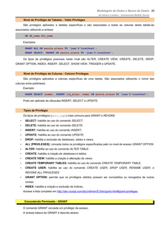 Modelagem de Dados e Banco de Dados
do teórico à prática - introduzindo MySQL Server
Nível de Privilégio de Tabelas - Table Privileges
São priviégios aplicados a tabelas específicas e são associadas a todas as colunas desta tabela.ão
associados utilizando a sintaxe:
ON db_name.tbl_name
Exemplos:
GRANT ALL ON escola.alunos TO 'joao'@'localhost';
GRANT SELECT, INSERT ON escola.alunos TO 'joao'@'localhost';
Os tipos de privilégios possíveis neste nível são ALTER, CREATE VIEW, CREATE, DELETE, DROP,
GRANT OPTION, INDEX, INSERT, SELECT, SHOW VIEW, TRIGGER e UPDATE.
Nível de Privilégio de Colunas - Column Privileges
São priviégios aplicados a colunas específicas de uma tabela. São associados utilizando o nome das
colunas entre parêntesis.
Exemplo:
GRANT SELECT (nome), INSERT (id_aluno, nome) ON escola.alunos TO 'joao'@'localhost';
Pode ser aplicado às cláusulas INSERT, SELECT e UPDATE.
Tipos de Privilégio
Os tipos de privilégios (priv_type) mais comuns para GRANT e REVOKE:
• SELECT: habilita ao uso do comando SELECT;
• DELETE: habilita ao uso do comando DELETE;
• INSERT: habilita ao uso do comando INSERT;
• UPDATE: habilita ao uso do comando UPDATE;
• DROP: habilita a exclusão de databases, tables e views;
• ALL [PRIVILEGES]: concede todos os privilégios especificados pelo no nivel de acesso GRANT OPTION.
• ALTER: habilita ao uso do comando ALTER TABLE;
• CREATE: habilita a criação de databases e tables;
• CREATE VIEW: habilita a criação e alteração de views;
• CREATE TEMPORARY TABLES: habilita ao uso do comando CREATE TEMPORARY TABLE;
• CREATE USER: habilita ao uso do comando CREATE USER, DROP USER, RENAME USER, e
REVOKE ALL PRIVILEGES
• GRANT OPTION: permite que os privilégios obtidos possam ser concedidos ou revogados de outras
contas;
• INDEX: habilita a criação e exclusão de índices;
Acesse a lista completa em http://dev.mysql.com/doc/refman/5.5/en/grant.html#grant-privileges.
Concedendo Permissão - GRANT
O comando GRANT concede um privilégio de acesso.
A sintaxe básica de GRANT é descrita abaixo:
26
 