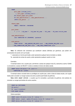 Modelagem de Dados e Banco de Dados
do teórico à prática - introduzindo MySQL Server
GRANT
priv_type [(column_list)]
[, priv_type [(column_list)]] ...
ON [object_type] priv_level
TO user_specification [, user_specification] ...
[WITH with_option ...]
object_type:
TABLE | FUNCTION | PROCEDURE
priv_level:
* | *.* | db_name.* | db_name.tbl_name | tbl_name | db_name.routine_name
user_specification:
user IDENTIFIED BY [PASSWORD] 'password'
with_option:
GRANT OPTION | MAX_QUERIES_PER_HOUR count | MAX_UPDATES_PER_HOUR count
| MAX_CONNECTIONS_PER_HOUR count | MAX_USER_CONNECTIONS count
Nota: Os wildcards são caracteres que substituem valores definidos por genéricos, que podem ser
processados de acordo com sua função:
* - associado ao nível de permissão, pode representar qualquer banco de dados ou tabela.
% - associado às contas de usuário, pode representar qualquer usuário ou host.
Exemplos:
O exemplo abaixo cria o usuário joao, permitindo o acesso de qualquer host (%), dando-lhe a senha 123456
e concedendo o acesso de SELECT a todas as tabelas do banco de dados escola.
GRANT select ON escola.* TO 'joao'@'%'
IDENTIFIED BY '123456';
O exemplo abaixo concede todos os privilégios ao usuário joao, sobre a base de dados escola, com opção
deste poder conceder ou revogar acesso de outros usuários (permissão de gerência).
Nota: WITH GRANT OPTION – o usuário que for concedida a permissão de gerência, terá poderes de
conceder ou revogar permissões de outros usuários.
GRANT ALL PRIVILEGES
ON escola.*
TO 'joao'@'localhost'
WITH GRANT OPTION;
Outros exemplos:
GRANT insert ON escola.livros TO 'rudinei'@'%';
GRANT select, insert, update ON escola.livros TO 'rudinei'@'%';
GRANT delete ON escola.livros TO 'rudinei'@'%';
27
 