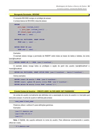 Modelagem de Dados e Banco de Dados
do teórico à prática - introduzindo MySQL Server
Revogando Permissão - REVOKE
O comando REVOKE revoga um privilégio de acesso.
A sintaxe básica de REVOKE é descrita abaixo:
REVOKE
priv_type [(column_list)]
[, priv_type [(column_list)]] ...
ON [object_type] priv_level
FROM user [, user] ...
REVOKE ALL PRIVILEGES, GRANT OPTION
FROM user [, user] ...
REVOKE PROXY ON user
FROM user [, user] ...
Exemplos:
O exemplo abaixo revoga a permissão de INSERT sobre todas as bases de dados e tabelas, da conta
'joao'@'localhost'.
REVOKE INSERT ON *.* FROM 'joao'@'localhost';
O exemplo abaixo revoga todos os privilégios e opção de grant dos usuário 'joao'@'localhost' e
'maria'@'localhost'.
REVOKE ALL PRIVILEGES, GRANT OPTION FROM 'joao'@'localhost', 'maria'@'localhost';
Outros exemplos:
REVOKE insert ON escola.* FROM 'joao'@'localhost';
REVOKE insert, update ON escola.livros FROM 'joao'@'localhost';
REVOKE delete ON escola.livros FROM 'rudinei'@'%';
Criando Contas de Usuários - CREATE USER / ALTER USER / SET PASSWORD
As contas de usuário normalmente são definidas com a associação do nome de usuário e o host pelo qual
este pode acessar. A conta de usuário é definida pela sintaxe:
'user_name'@'host_name'
Podemos utilizar o wildcard % para definições genéricas.
Exemplos:
'joao'@'%.dominio.com'
'joao'@'200.174.33.%'
'joao'@'%'
Nota: O MySQL não suporta wildcards no nome do usuário. Para referenciar anonimamente o usuário,
utiliza-se o vazio.
''@'%.dominio.com'
28
 