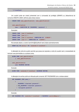Modelagem de Dados e Banco de Dados
do teórico à prática - introduzindo MySQL Server
''@'localhost'
Um usuário pode ser criado juntamente com a concessão do privilégio (GRANT) ou utilizando-se do
comando CREATE USER, definido pela sintaxe abaixo.
CREATE USER user_specification[, user_specification] …
user_specification:
user [ IDENTIFIED BY [PASSWORD] 'password' ]
Exemplos:
CREATE USER 'joao'@'localhost';
CREATE USER 'joao'@'%';
CREATE USER 'joao'@'localhost' IDENTIFIED BY '123#456';
CREATE USER 'joao'@'%' IDENTIFIED BY '123#456';
No exemplo abaixo, a conta 'carminha'@'localhost' será criada automaticamente.
GRANT ALL ON escola.* TO 'carminha'@'localhost';
A alteração de conta de usuário permite que possa ser expirada a conta do usuário sem a necessidade de
remover suas permissões ou a própria conta.
ALTER USER user_specification
[, user_specification] ...
user_specification:
user PASSWORD EXPIRE
Exemplo:
ALTER USER 'carminha'@'localhost' PASSWORD EXPIRE;
A alteração de senhas pode ser efetuada pelo comando SET PASSWORD com a sintaxe abaixo
SET PASSWORD [FOR user] =
{
PASSWORD('cleartext password')
| OLD_PASSWORD('cleartext password')
| 'encrypted password'
}
Exemplo:
SET PASSWORD FOR 'carminha'@'localhost' = PASSWORD('palavraMagica');
29
 