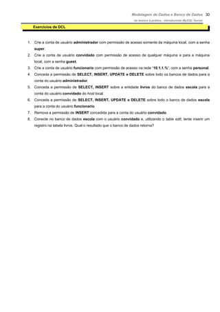 Modelagem de Dados e Banco de Dados
do teórico à prática - introduzindo MySQL Server
Exercícios de DCL
1. Crie a conta de usuário administrador com permissão de acesso somente da máquina local, com a senha
super.
2. Crie a conta de usuário convidado com permissão de acesso de qualquer máquina e para a máquina
local, com a senha guest.
3. Crie a conta de usuário funcionario com permissão de acesso na rede ‘10.1.1.%’, com a senha personal.
4. Conceda a permissão de SELECT, INSERT, UPDATE e DELETE sobre todo os bancos de dados para a
conta do usuário administrador.
5. Conceda a permissão de SELECT, INSERT sobre a entidade livros do banco de dados escola para a
conta do usuário convidado do host local.
6. Conceda a permissão de SELECT, INSERT, UPDATE e DELETE sobre todo o banco de dados escola
para a conta do usuário funcionario.
7. Remova a permissão de INSERT concedida para a conta do usuário convidado.
8. Conecte no banco de dados escola com o usuário convidado e, utilizando o table edit, tente inserir um
registro na tabela livros. Qual o resultado que o banco de dados retorna?
30
 