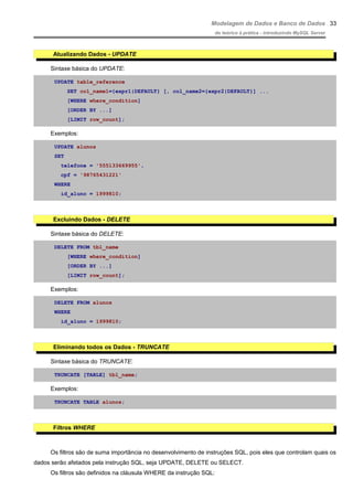 Modelagem de Dados e Banco de Dados
do teórico à prática - introduzindo MySQL Server
Atualizando Dados - UPDATE
Sintaxe básica do UPDATE:
UPDATE table_reference
SET col_name1={expr1|DEFAULT} [, col_name2={expr2|DEFAULT}] ...
[WHERE where_condition]
[ORDER BY ...]
[LIMIT row_count];
Exemplos:
UPDATE alunos
SET
telefone = '555133669955',
cpf = '98765431221'
WHERE
id_aluno = 1999810;
Excluindo Dados - DELETE
Sintaxe básica do DELETE:
DELETE FROM tbl_name
[WHERE where_condition]
[ORDER BY ...]
[LIMIT row_count];
Exemplos:
DELETE FROM alunos
WHERE
id_aluno = 1999810;
Eliminando todos os Dados - TRUNCATE
Sintaxe básica do TRUNCATE:
TRUNCATE [TABLE] tbl_name;
Exemplos:
TRUNCATE TABLE alunos;
Filtros WHERE
Os filtros são de suma importância no desenvolvimento de instruções SQL, pois eles que controlam quais os
dados serão afetados pela instrução SQL, seja UPDATE, DELETE ou SELECT.
Os filtros são definidos na cláusula WHERE da instrução SQL:
33
 
