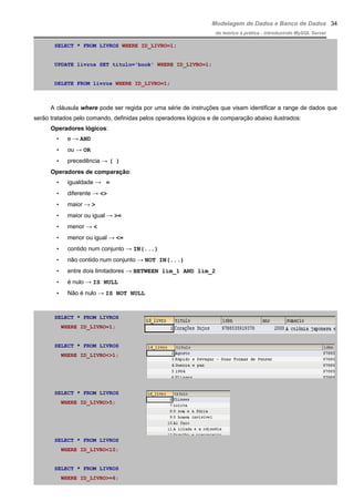 Modelagem de Dados e Banco de Dados
do teórico à prática - introduzindo MySQL Server
SELECT * FROM LIVROS WHERE ID_LIVRO=1;
UPDATE livros SET titulo='book' WHERE ID_LIVRO=1;
DELETE FROM livros WHERE ID_LIVRO=1;
A cláusula where pode ser regida por uma série de instruções que visam identificar a range de dados que
serão tratados pelo comando, definidas pelos operadores lógicos e de comparação abaixo ilustrados:
Operadores lógicos:
• e → AND
• ou → OR
• precedência → ( )
Operadores de comparação:
• igualdade → =
• diferente → <>
• maior → >
• maior ou igual → >=
• menor → <
• menor ou igual → <=
• contido num conjunto → IN(...)
• não contido num conjunto → NOT IN(...)
• entre dois limitadores → BETWEEN lim_1 AND lim_2
• é nulo → IS NULL
• Não é nulo → IS NOT NULL
SELECT * FROM LIVROS
WHERE ID_LIVRO=1;
SELECT * FROM LIVROS
WHERE ID_LIVRO<>1;
SELECT * FROM LIVROS
WHERE ID_LIVRO>5;
SELECT * FROM LIVROS
WHERE ID_LIVRO<10;
SELECT * FROM LIVROS
WHERE ID_LIVRO>=6;
34
 