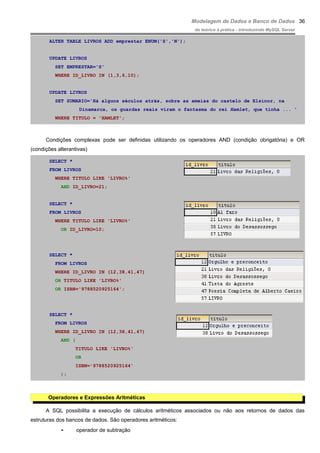 Modelagem de Dados e Banco de Dados
do teórico à prática - introduzindo MySQL Server
ALTER TABLE LIVROS ADD emprestar ENUM('S','N');
UPDATE LIVROS
SET EMPRESTAR='S'
WHERE ID_LIVRO IN (1,3,6,10);
UPDATE LIVROS
SET SUMARIO='Há alguns séculos atrás, sobre as ameias do castelo de Elsinor, na
Dinamarca, os guardas reais viram o fantasma do rei Hamlet, que tinha ... '
WHERE TITULO = 'HAMLET';
Condições complexas pode ser definidas utilizando os operadores AND (condição obrigatória) e OR
(condições alterantivas)
SELECT *
FROM LIVROS
WHERE TITULO LIKE 'LIVRO%'
AND ID_LIVRO=21;
SELECT *
FROM LIVROS
WHERE TITULO LIKE 'LIVRO%'
OR ID_LIVRO=10;
SELECT *
FROM LIVROS
WHERE ID_LIVRO IN (12,38,41,47)
OR TITULO LIKE 'LIVRO%'
OR ISBN='9788520925164';
SELECT *
FROM LIVROS
WHERE ID_LIVRO IN (12,38,41,47)
AND (
TITULO LIKE 'LIVRO%'
OR
ISBN='9788520925164'
);
Operadores e Expressões Aritméticas
A SQL possibilita a execução de cálculos aritméticos associados ou não aos retornos de dados das
estruturas dos bancos de dados. São operadores aritméticos:
- operador de subtração
36
 