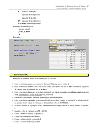 Modelagem de Dados e Banco de Dados
do teórico à prática - introduzindo MySQL Server
+ operador de adição
* operador de multiplicação
/ operador de divisão
DIV operador de divisão inteira
% ou MOD operador de módulo
Precedência dos operadores
- (menos unário)
*, /, DIV, %, MOD
-, +
Exemplos:
SELECT 1+2, 1+2*3, (1+2)*3;
SELECT 11/3, 11 DIV 3, 11 MOD 3;
SELECT contrato, parcela, valor,
valor*0.1 AS "Multa 10%"
FROM parcelas;
Exercícios de DML
Responda as questões abaixo usando instruções SQL da DML.
1. Insira na entidade cursos um novo curso chamado Culinária, com o código 6.
2. Insira na entidade edicoes uma nova edição para o curso acima, no ano de 2013, máximo de vagas em
10 e a data limite de matrícula em 10 de Abril.
3. Insira na entidade alunos um novo aluno, colocando seu nome completo, sua data de nascimento, seu
sexo, sem informar o código do aluno (auto_increment).
4. Efetue uma consulta para identificar qual código o último insert gerou.
5. Insira na entidade matriculas uma nova matrícula, para o aluno inserido na questão 3, na edição inserida
na questão 2, com a data de matrícula na data atual e o valor de R$ 1.600,00.
6. Atualize o número de vagas para 15 e a data limite de matrícula para 30/04, da edição inserida na questão
2.
7. Atualize o valor da matrícula para R$ 1.599,96.
8. Exclua a matrícula inserida na questão 5.
9. Exclua o aluno inserido na questão 3.
10. Exclua a edição inserida na questão 2.
11. Exclua o curso inserido na questão 1.
37
 