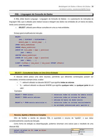 Modelagem de Dados e Banco de Dados
do teórico à prática - introduzindo MySQL Server
DQL - Linguagem de Consulta de Dados
A DQL (Data Querie Language - Linguagem de Consulta de Dados) é o subconjunto de instruções da
linguagem SQL que é utilizado para realizar buscas e listagem dos dados nas entidades de um banco de dados,
tendo como comando principal:
• SELECT: utilizado para efetuar consultas em uma ou mais entidades.
Sintaxe geral simplificada da instrução:
SELECT
[ALL | DISTINCT | DISTINCTROW ]
select_expr [, select_expr ...]
[FROM table_references
[WHERE where_condition]
[GROUP BY {col_name | expr | position}
[ASC | DESC]]
[HAVING where_condition]
[ORDER BY {col_name | expr | position}
[ASC | DESC], ...]
[LIMIT {[offset,] row_count | row_count OFFSET offset}]
[FOR UPDATE]]
SELECT – Consultando Dados em Uma Única Entidade
A cláusula select possui uma série recursos, permitindo que diferentes combinações possam ser
executadas, tornando-a sempre única, a saber:
• * - wildcard utilizado na cláusula SELECT que significa todas as colunas.
• % - wildcard utilizado na cláusula WHERE que significa qualquer valor, ou qualquer parte de um
valor.
Exemplos:
SELECT * FROM alunos; –- seleciona todas as colunas da tabela alunos
SELECT * FROM escola.edicoes; –- seleciona todas as colunas da tabela
–- edicoes do banco de dados escola
SELECT m.* FROM escola.matriculas m; –- seleciona todas as colunas exclusivamente
–- da entidade referenciada pelo apelido m
Renome, Apelido e Referência Completa
Afim de facilitar a escrita da cláusula SQL é suportado o recurso de “apelido”, o que reduz
consideravelmente a escrita da instrução.
Como forma de exibição ou desambiguação, podemos renomear uma coluna para o resultado de uma
cláusula SQL
select id_aluno as ID, nome as Aluno
from alunos;
38
 