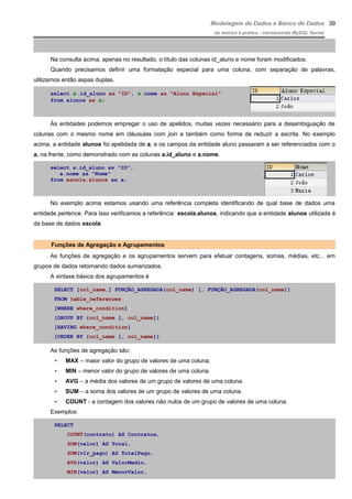 Modelagem de Dados e Banco de Dados
do teórico à prática - introduzindo MySQL Server
Na consulta acima, apenas no resultado, o título das colunas id_aluno e nome foram modificados.
Quando precisamos definir uma formatação especial para uma coluna, com separação de palavras,
utilizamos então aspas duplas.
select a.id_aluno as "ID", a.nome as "Aluno Especial"
from alunos as a;
Às entidades podemos empregar o uso de apelidos, muitas vezes necessário para a desambiguação de
colunas com o mesmo nome em cláusulas com join e também como forma de reduzir a escrita. No exemplo
acima, a entidade alunos foi apelidada de a, e os campos da entidade aluno passaram a ser referenciados com o
a. na frente, como demonstrado com as colunas a.id_aluno e a.nome.
select a.id_aluno as "ID",
a.nome as "Nome"
from escola.alunos as a;
No exemplo acima estamos usando uma referência completa identificando de qual base de dados uma
entidade pertence. Para isso verificamos a referência escola.alunos, indicando que a entidade alunos utilizada é
da base de dados escola.
Funções de Agregação e Agrupamentos
As funções de agregação e os agrupamentos servem para efetuar contagens, somas, médias, etc... em
grupos de dados retornando dados sumarizados.
A sintaxe básica dos agrupamentos é
SELECT [col_name,] FUNÇÃO_AGREGADA(col_name) [, FUNÇÃO_AGREGADA(col_name)]
FROM table_references
[WHERE where_condition]
[GROUP BY {col_name [, col_name]}
[HAVING where_condition]
[ORDER BY {col_name [, col_name]}
As funções de agregação são:
• MAX – maior valor do grupo de valores de uma coluna.
• MIN – menor valor do grupo de valores de uma coluna.
• AVG – a média dos valores de um grupo de valores de uma coluna.
• SUM – a soma dos valores de um grupo de valores de uma coluna.
• COUNT - a contagem dos valores não nulos de um grupo de valores de uma coluna.
Exemplos:
SELECT
COUNT(contrato) AS Contratos,
SUM(valor) AS Total,
SUM(vlr_pago) AS TotalPago,
AVG(valor) AS ValorMedio,
MIN(valor) AS MenorValor,
39
 