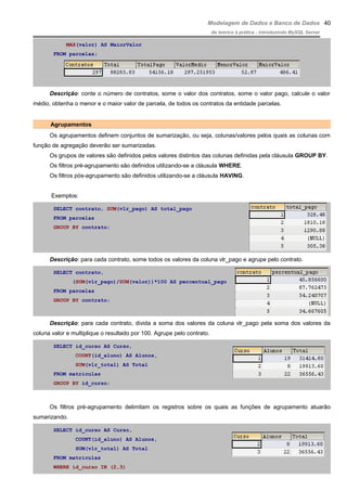 Modelagem de Dados e Banco de Dados
do teórico à prática - introduzindo MySQL Server
MAX(valor) AS MaiorValor
FROM parcelas;
Descrição: conte o número de contratos, some o valor dos contratos, some o valor pago, calcule o valor
médio, obtenha o menor e o maior valor de parcela, de todos os contratos da entidade parcelas.
Agrupamentos
Os agrupamentos definem conjuntos de sumarização, ou seja, colunas/valores pelos quais as colunas com
função de agregação deverão ser sumarizadas.
Os grupos de valores são definidos pelos valores distintos das colunas definidas pela cláusula GROUP BY.
Os filtros pré-agrupamento são definidos utilizando-se a cláusula WHERE.
Os filtros pós-agrupamento são definidos utilizando-se a cláusula HAVING.
Exemplos:
SELECT contrato, SUM(vlr_pago) AS total_pago
FROM parcelas
GROUP BY contrato;
Descrição: para cada contrato, some todos os valores da coluna vlr_pago e agrupe pelo contrato.
SELECT contrato,
(SUM(vlr_pago)/SUM(valor))*100 AS percentual_pago
FROM parcelas
GROUP BY contrato;
Descrição: para cada contrato, divida a soma dos valores da coluna vlr_pago pela soma dos valores da
coluna valor e multiplique o resultado por 100. Agrupe pelo contrato.
SELECT id_curso AS Curso,
COUNT(id_aluno) AS Alunos,
SUM(vlr_total) AS Total
FROM matriculas
GROUP BY id_curso;
Os filtros pré-agrupamento delimitam os registros sobre os quais as funções de agrupamento atuarão
sumarizando.
SELECT id_curso AS Curso,
COUNT(id_aluno) AS Alunos,
SUM(vlr_total) AS Total
FROM matriculas
WHERE id_curso IN (2,3)
40
 
