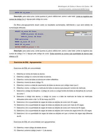 Modelagem de Dados e Banco de Dados
do teórico à prática - introduzindo MySQL Server
GROUP BY id_curso ;
Descrição: para cada curso, conte quantos id_aluno válidos tem, some o valor total. Limite os registros aos
cursos de código 2 e 3. Agrupe pelo código do curso.
Os filtros pós-agrupamento atuam sobre os resultados sumarizados, delimitando o que será exibido da
sumarização efetuada.
SELECT id_curso AS Curso,
COUNT(id_aluno) AS Alunos,
SUM(vlr_total) AS Total
FROM matriculas
WHERE id_curso IN (2,3)
GROUP BY id_curso
HAVING COUNT(id_aluno) < 10;
Descrição: para cada curso, conte quantos id_aluno válidos tem, some o valor total. Limite os registros aos
cursos de código 2 e 3. Agrupe pelo código do curso. Exiba somente os cursos cuja quantidade de alunos seja
inferior a 10.
Exercícios de DQL - Agrupamentos
Exercícios de DQL em uma entidade:
1. Obtenha os nomes de todos os alunos.
2. Obtenha o código e o nome de todos os alunos.
3. Obtenha o nome de todas os alunos em ordem alfabética.
4. Obtenha o nome do aluno código 15.
5. Obtenha o nome e a data de nascimento de todas os alunos com código maior que 2.
6. Obtenha o nome, o código e a matricula de todos os alunos que possuem numero de matricula.
7. Selecione o código da disciplina, o código do curso e a carga horária de todas as disciplinas do curriculo
do curso 1.
8. Selecione o código dos alunos, o código do curso e a data de matrícula de todas as matrículas
efetuadas entre entre o dia 1 e 30 de março de 2010.
9. Selecione o id e a quantidade de vagas de todas as edições de curso com 45 vagas.
10. Selecione o id e a quantidade de vagas de todas as edições de curso com mais de 45 vagas.
11. Selecione o id e a quantidade de vagas de todas as edições de curso com menos de 45 vagas.
12. Selecione o id e a quantidade de vagas de todas as edições com numero de vagas entre 20 e 30 vagas.
13. Selecione o id e a quantidade de vagas de todas as edições em que o número de vagas seja diferente
de 45.
Exercícios de DQL em uma entidade com agrupamentos:
14. Obtenha o maior código da tabela alunos
15. Obtenha o próximo código (maior + 1) de alunos.
41
 