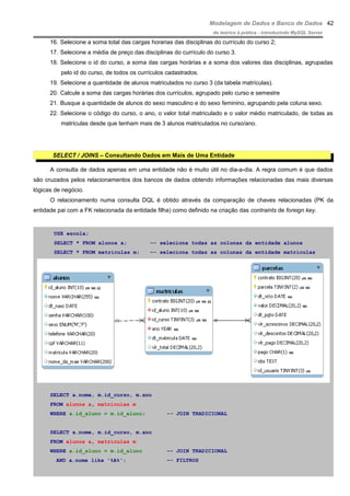 Modelagem de Dados e Banco de Dados
do teórico à prática - introduzindo MySQL Server
16. Selecione a soma total das cargas horarias das disciplinas do currículo do curso 2;
17. Selecione a média de preço das disciplinas do currículo do curso 3.
18. Selecione o id do curso, a soma das cargas horárias e a soma dos valores das disciplinas, agrupadas
pelo id do curso, de todos os currículos cadastrados.
19. Selecione a quantidade de alunos matriculados no curso 3 (da tabela matrículas).
20. Calcule a soma das cargas horárias dos currículos, agrupado pelo curso e semestre
21. Busque a quantidade de alunos do sexo masculino e do sexo feminino, agrupando pela coluna sexo.
22. Selecione o código do curso, o ano, o valor total matriculado e o valor médio matriculado, de todas as
matrículas desde que tenham mais de 3 alunos matriculados no curso/ano.
SELECT / JOINS – Consultando Dados em Mais de Uma Entidade
A consulta de dados apenas em uma entidade não é muito útil no dia-a-dia. A regra comum é que dados
são cruzados pelos relacionamentos dos bancos de dados obtendo informações relacionadas das mais diversas
lógicas de negócio.
O relacionamento numa consulta DQL é obtido através da comparação de chaves relacionadas (PK da
entidade pai com a FK relacionada da entidade filha) como definido na criação das contraints de foreign key.
USE escola;
SELECT * FROM alunos a; –- seleciona todas as colunas da entidade alunos
SELECT * FROM matriculas m; –- seleciona todas as colunas da entidade matriculas
SELECT a.nome, m.id_curso, m.ano
FROM alunos a, matriculas m
WHERE a.id_aluno = m.id_aluno; -- JOIN TRADICIONAL
SELECT a.nome, m.id_curso, m.ano
FROM alunos a, matriculas m
WHERE a.id_aluno = m.id_aluno –- JOIN TRADICIONAL
AND a.nome like '%A%'; –- FILTROS
42
 