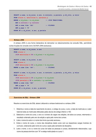Modelagem de Dados e Banco de Dados
do teórico à prática - introduzindo MySQL Server
SELECT a.nome, m.id_curso, m.ano, m.contrato, p.parcela, p.dt_vcto, p.valor
FROM alunos a, matriculas m, parcelas p
WHERE a.id_aluno = m.id_aluno –- JOIN TRADICIONAL
AND m.contrato = p.contrato
AND a.nome like '%A%' –- FILTROS
AND p.pago = 'N'
ORDER BY a.id_aluno, m.ano, p.parcela
Sintaxe JOIN
A sintaxe JOIN é uma forma declarativa de demostrar os relacionamentos da consulta SQL, permitindo
outras funções de consulta como OUTER JOIN (exclusiva).
SELECT a.nome, m.id_curso, m.ano
FROM alunos a
JOIN matriculas m ON a.id_aluno = m.id_aluno;
SELECT a.nome, m.id_curso, m.ano
FROM alunos a
JOIN matriculas m ON a.id_aluno = m.id_aluno
WHERE a.nome like '%A%'; –- FILTROS
SELECT a.nome, m.id_curso, m.ano, m.contrato, p.parcela, p.dt_vcto, p.valor
FROM alunos a
JOIN matriculas m ON a.id_aluno = m.id_aluno
JOIN parcelas p ON m.contrato = p.contrato
WHERE a.nome like '%A%' –- FILTROS
AND p.pago = 'N'
ORDER BY a.id_aluno, m.ano, p.parcela
Exercícios de DQL – Sintaxe JOIN
Resolva os exercícios de DQL abaixo utilizando a sintaxe tradicional e a sintaxe JOIN:
1. Obtenha o nome e data de nascimento do aluno, o código do curso, o ano, a data de matrícula e o valor
total de todas as matrículas efetuadas pelos alunos de código inferior a 150.
2. Selecione o nome do curso, o ano e o número de vagas nas edições, de todos os cursos, retornando o
resultado ordenado pelo ano da edição e após pelo nome dos cursos.
3. Liste o nome do autor e o nome dos livros que este escreveu.
4. Exiba o nome do curso, o nome das disciplinas deste curso com as respectivas cargas horárias do
currículo, ordenando pelo nome do curso e após pelo semestre da disciplina.
5. Liste o nome, o id e o nome do curso de todas as pessoas e cursos, devidamente relacionados, cujo
nome da pessoa termine com "A" e esteja matriculada no curso 1.
43
 