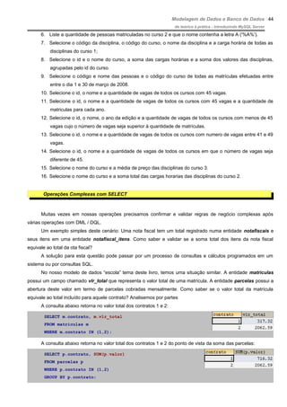 Modelagem de Dados e Banco de Dados
do teórico à prática - introduzindo MySQL Server
6. Liste a quantidade de pessoas matriculadas no curso 2 e que o nome contenha a letra A ('%A%').
7. Selecione o código da disciplina, o código do curso, o nome da disciplina e a carga horária de todas as
disciplinas do curso 1;
8. Selecione o id e o nome do curso, a soma das cargas horárias e a soma dos valores das disciplinas,
agrupadas pelo id do curso.
9. Selecione o código e nome das pessoas e o código do curso de todas as matrículas efetuadas entre
entre o dia 1 e 30 de março de 2008.
10. Selecione o id, o nome e a quantidade de vagas de todos os cursos com 45 vagas.
11. Selecione o id, o nome e a quantidade de vagas de todos os cursos com 45 vagas e a quantidade de
matriculas para cada ano.
12. Selecione o id, o nome, o ano da edição e a quantidade de vagas de todos os cursos com menos de 45
vagas cujo o número de vagas seja superior à quantidade de matrículas.
13. Selecione o id, o nome e a quantidade de vagas de todos os cursos com numero de vagas entre 41 e 49
vagas.
14. Selecione o id, o nome e a quantidade de vagas de todos os cursos em que o número de vagas seja
diferente de 45.
15. Selecione o nome do curso e a média de preço das disciplinas do curso 3.
16. Selecione o nome do curso e a soma total das cargas horarias das disciplinas do curso 2.
Operações Complexas com SELECT
Muitas vezes em nossas operações precisamos confirmar e validar regras de negócio complexas após
várias operações com DML / DQL.
Um exemplo simples deste cenário: Uma nota fiscal tem um total registrado numa entidade notafiscais e
seus itens em uma entidade notafiscal_itens. Como saber e validar se a soma total dos itens da nota fiscal
equivale ao total da ota fiscal?
A solução para esta questão pode passar por um processo de consultas e cálculos programados em um
sistema ou por consultas SQL.
No nosso modelo de dados “escola” tema deste livro, temos uma situação similar. A entidade matriculas
possui um campo chamado vlr_total que representa o valor total de uma matrícula. A entidade parcelas possui a
abertura deste valor em termo de parcelas cobradas mensalmente. Como saber se o valor total da matrícula
equivale ao total incluído para aquele contrato? Analisemos por partes
A consulta abaixo retorna no valor total dos contratos 1 e 2:
SELECT m.contrato, m.vlr_total
FROM matriculas m
WHERE m.contrato IN (1,2);
A consulta abaixo retorna no valor total dos contratos 1 e 2 do ponto de vista da soma das parcelas:
SELECT p.contrato, SUM(p.valor)
FROM parcelas p
WHERE p.contrato IN (1,2)
GROUP BY p.contrato;
44
 