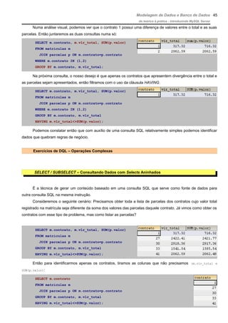 Modelagem de Dados e Banco de Dados
do teórico à prática - introduzindo MySQL Server
Numa análise visual, podemos ver que o contrato 1 possui uma diferença de valores entre o total e as suas
parcelas. Então juntaremos as duas consultas numa só:
SELECT m.contrato, m.vlr_total, SUM(p.valor)
FROM matriculas m
JOIN parcelas p ON m.contrato=p.contrato
WHERE m.contrato IN (1,2)
GROUP BY m.contrato, m.vlr_total;
Na próxima consulta, o nosso desejo é que apenas os contratos que apresentem divergência entre o total e
as parcelas sejam apresentados, então filtramos com o uso da cláusula HAVING.
SELECT m.contrato, m.vlr_total, SUM(p.valor)
FROM matriculas m
JOIN parcelas p ON m.contrato=p.contrato
WHERE m.contrato IN (1,2)
GROUP BY m.contrato, m.vlr_total
HAVING m.vlr_total<>SUM(p.valor);
Podemos constatar então que com auxílio de uma consulta SQL relativamente simples podemos identificar
dados que quebram regras de negócio.
Exercícios de DQL – Operações Complexas
SELECT / SUBSELECT – Consultando Dados com Selects Aninhados
É a técnica de gerar um conteúdo baseado em uma consulta SQL que serve como fonte de dados para
outra consulta SQL na mesma instrução.
Consideremos o seguinte cenário: Precisamos obter toda a lista de parcelas dos contratos cujo valor total
registrado na matrícula seja diferente da soma dos valores das parcelas daquele contrato. Já vimos como obter os
contratos com esse tipo de problema, mas como listar as parcelas?
SELECT m.contrato, m.vlr_total, SUM(p.valor)
FROM matriculas m
JOIN parcelas p ON m.contrato=p.contrato
GROUP BY m.contrato, m.vlr_total
HAVING m.vlr_total<>SUM(p.valor);
Então para identificarmos apenas os contratos, tiramos as colunas que não precisamos (m.vlr_total e
SUM(p.valor):
SELECT m.contrato
FROM matriculas m
JOIN parcelas p ON m.contrato=p.contrato
GROUP BY m.contrato, m.vlr_total
HAVING m.vlr_total<>SUM(p.valor);
45
 