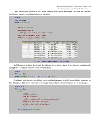 Modelagem de Dados e Banco de Dados
do teórico à prática - introduzindo MySQL Server
Tendo como origem de dados o SQL acima, podemos então buscar as parcelas com base nos contratos
identificados, usando a consulta superior como subselect.
SELECT *
FROM parcelas
WHERE contrato IN
(
SELECT m.contrato
FROM matriculas m
JOIN parcelas p ON m.contrato=p.contrato
GROUP BY m.contrato, m.vlr_total
HAVING m.vlr_total<>SUM(p.valor)
);
–- Obs.: Visualização parcial do retorno.
Na DQL acima, o código do contrato do subselect entrou como valores de um conjunto validados pela
operação IN, podendo-se comparar com a instrução abaixo
SELECT *
FROM parcelas
WHERE contrato IN ( 1, 27, 30, 33, 41, 50, 55 )
O subselect pode também ser utilizado como uma tabela possível de JOIN com entidades existentes na
base de dados. A SQL abaixo mostra a mesma solução da questão anterior utilizando este tipo de composição.
SELECT pa.*
FROM parcelas pa
JOIN (
SELECT m.contrato
FROM matriculas m
JOIN parcelas p ON m.contrato=p.contrato
GROUP BY m.contrato, m.vlr_total
HAVING m.vlr_total<>SUM(p.valor)
) X
ON pa.contrato=X.contrato;
46
 
