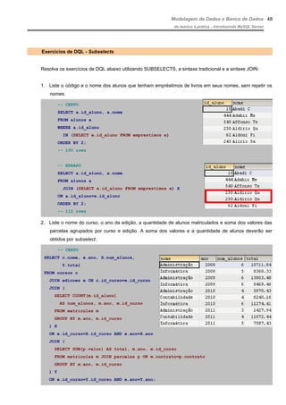 Modelagem de Dados e Banco de Dados
do teórico à prática - introduzindo MySQL Server
Exercícios de DQL - Subselects
Resolva os exercícios de DQL abaixo utilizando SUBSELECTS, a sintaxe tradicional e a sintaxe JOIN:
1. Liste o código e o nome dos alunos que tenham empréstimos de livros em seus nomes, sem repetir os
nomes.
-- CERTO
SELECT a.id_aluno, a.nome
FROM alunos a
WHERE a.id_aluno
IN (SELECT e.id_aluno FROM emprestimos e)
ORDER BY 2;
-- 100 rows
-- ERRADO
SELECT a.id_aluno, a.nome
FROM alunos a
JOIN (SELECT e.id_aluno FROM emprestimos e) X
ON a.id_aluno=x.id_aluno
ORDER BY 2;
-- 112 rows
2. Liste o nome do curso, o ano da edição, a quantidade de alunos matriculados e soma dos valores das
parcelas agrupados por curso e edição. A soma dos valores e a quantidade de alunos deverão ser
obtidos por subselect.
-- CERTO
SELECT c.nome, e.ano, X.num_alunos,
Y.total
FROM cursos c
JOIN edicoes e ON c.id_curso=e.id_curso
JOIN (
SELECT COUNT(m.id_aluno)
AS num_alunos, m.ano, m.id_curso
FROM matriculas m
GROUP BY m.ano, m.id_curso
) X
ON e.id_curso=X.id_curso AND e.ano=X.ano
JOIN (
SELECT SUM(p.valor) AS total, m.ano, m.id_curso
FROM matriculas m JOIN parcelas p ON m.contrato=p.contrato
GROUP BY m.ano, m.id_curso
) Y
ON e.id_curso=Y.id_curso AND e.ano=Y.ano;
48
 