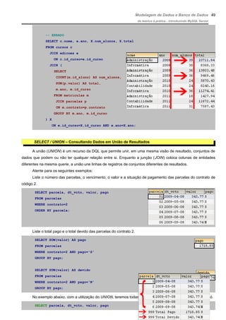 Modelagem de Dados e Banco de Dados
do teórico à prática - introduzindo MySQL Server
-- ERRADO
SELECT c.nome, e.ano, X.num_alunos, X.total
FROM cursos c
JOIN edicoes e
ON c.id_curso=e.id_curso
JOIN (
SELECT
COUNT(m.id_aluno) AS num_alunos,
SUM(p.valor) AS total,
m.ano, m.id_curso
FROM matriculas m
JOIN parcelas p
ON m.contrato=p.contrato
GROUP BY m.ano, m.id_curso
) X
ON e.id_curso=X.id_curso AND e.ano=X.ano;
SELECT / UNION – Consultando Dados em União de Resultados
A união (UNION) é um recurso da DQL que permite unir, em uma mesma visão de resultado, conjuntos de
dados que podem ou não ter qualquer relação entre si. Enquanto a junção (JOIN) coloca colunas de entidades
diferentes na mesma querie, a união une linhas de registros de conjuntos diferentes de resultados.
Atente para os seguintes exemplos:
Liste o número das parcelas, o vencimento, o valor e a situação de pagamento das parcelas do contrato de
código 2.
SELECT parcela, dt_vcto, valor, pago
FROM parcelas
WHERE contrato=2
ORDER BY parcela;
Liste o total pago e o total devido das parcelas do contrato 2.
SELECT SUM(valor) AS pago
FROM parcelas
WHERE contrato=2 AND pago='S'
GROUP BY pago;
SELECT SUM(valor) AS devido
FROM parcelas
WHERE contrato=2 AND pago='N'
GROUP BY pago;
No exemplo abaixo, com a utilização do UNION, teremos todas essas informações num retorno de DQL só.
SELECT parcela, dt_vcto, valor, pago
49
 