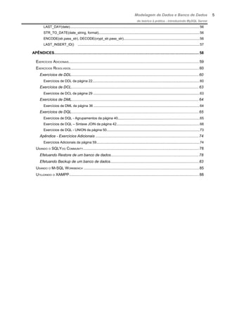 Modelagem de Dados e Banco de Dados
do teórico à prática - introduzindo MySQL Server
LAST_DAY(date).........................................................................................................................................56
STR_TO_DATE(date_string, format)...........................................................................................................56
ENCODE(str,pass_str), DECODE(crypt_str,pass_str)................................................................................56
LAST_INSERT_ID() .................................................................................................................................57
APÊNDICES.........................................................................................................................................58
EXERCÍCIOS ADICIONAIS...........................................................................................................................59
EXERCÍCIOS RESOLVIDOS.........................................................................................................................60
Exercícios de DDL........................................................................................................................60
Exercícios de DDL da página 22.................................................................................................................60
Exercícios de DCL........................................................................................................................63
Exercícios de DCL da página 29 ................................................................................................................63
Exercícios de DML........................................................................................................................64
Exercícios de DML da página 36 ................................................................................................................64
Exercícios de DQL........................................................................................................................65
Exercícios de DQL - Agrupamentos da página 40......................................................................................65
Exercícios de DQL – Sintaxe JOIN da página 42........................................................................................68
Exercícios de DQL - UNION da página 50..................................................................................................73
Apêndice - Exercícios Adicionais .................................................................................................74
Exercícios Adicionais da página 59.............................................................................................................74
USANDO O SQLYOG COMMUNITY..............................................................................................................78
Efetuando Restore de um banco de dados...................................................................................78
Efetuando Backup de um banco de dados....................................................................................83
USANDO O MYSQL WORKBENCH .............................................................................................................85
UTILIZANDO O XAMPP...........................................................................................................................88
5
 