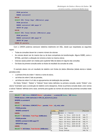 Modelagem de Dados e Banco de Dados
do teórico à prática - introduzindo MySQL Server
FROM parcelas
WHERE contrato=2
UNION
SELECT 999,'Total Pago',SUM(valor),pago
FROM parcelas
WHERE contrato=2 AND pago='S'
GROUP BY pago
UNION
SELECT 999,'Total Devido',SUM(valor),pago
FROM parcelas
WHERE contrato=2 AND pago='N'
GROUP BY pago
ORDER BY parcela;
Com o UNION podemos estruturar relatórios totalmente em SQL, desde que respeitadas as seguintes
regras:
• Todas as consultas devem ter o mesmo número de colunas
• As colunas devem ser do mesmo tipo ou de tipos compatíveis de transformação. Alguns SGBD, como o
MYSQL, permitem a utilização de números e texto na mesma coluna.
• Colunas vazias podem ser criadas para suplantar falta de dados em alguma das consultas.
• Os títulos da primeira consulta serão os títulos do resultado da consulta de união.
O exemplo abaixo cria um resultado de relatório com fontes de dados diferentes (tabela alunos e tabela
parcelas) onde:
• a primeira linha de ordem 1 retorna o nome do aluno,
• as linhas de ordem 2 são as parcelas,
• as linhas de ordem 3 e 4 são os agrupamentos de totalização das parcelas.
Os títulos “Ordem”, “Dados” e “Valores” foram todos definidos na primeira consulta, sendo “Ordem” uma
coluna “inventada” para a construção do relatório como desejamos. Ainda na primeira consulta deste union vemos
a coluna “Valores” definida como vazia, somente para igualar ao número de colunas das próximas consultas neste
union.
SELECT '1' AS Ordem, CONCAT('Aluno: ', a.id_aluno,' - ', a.nome) AS Dados, '' AS Valores
FROM alunos a JOIN matriculas m ON a.id_aluno=m.id_aluno
WHERE m.contrato=2
UNION
SELECT '2' AS Ordem, CONCAT('Parc: ', parcela,' Vcto: ', dt_vcto), valor
FROM parcelas
WHERE contrato=2
UNION
SELECT '3' AS Ordem, 'Total Pago',SUM(valor)
FROM parcelas
WHERE contrato=2 AND pago='S'
GROUP BY pago
UNION
SELECT '4' AS Ordem, 'Total Devido',SUM(valor)
50
 