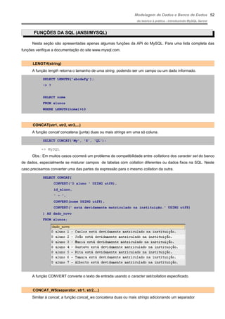 Modelagem de Dados e Banco de Dados
do teórico à prática - introduzindo MySQL Server
FUNÇÕES DA SQL (ANSI/MYSQL)
Nesta seção são apresentadas apenas algumas funções da API do MySQL. Para uma lista completa das
funções verifique a documentação do site www.mysql.com.
LENGTH(string)
A função length retorna o tamanho de uma string, podendo ser um campo ou um dado informado.
SELECT LENGTH('abcdefg');
-> 7
SELECT nome
FROM alunos
WHERE LENGTH(nome)>10
CONCAT(str1, str2, str3,...)
A função concat concatena (junta) duas ou mais strings em uma só coluna.
SELECT CONCAT('My', 'S', 'QL');
-> MySQL
Obs.: Em muitos casos ocorrerá um problema de compatibilidade entre collations dos caracter set do banco
de dados, especialmente se misturar campos de tabelas com collation diferentes ou dados fixos na SQL. Neste
caso precisamos converter uma das partes da expressão para o mesmo collation da outra.
SELECT CONCAT(
CONVERT('O aluno ' USING utf8),
id_aluno,
' - ',
CONVERT(nome USING utf8),
CONVERT(' está devidamente matriculado na instituição.' USING utf8)
) AS dado_novo
FROM alunos;
A função CONVERT converte o texto de entrada usando o caracter set/collation especificado.
CONCAT_WS(separator, str1, str2,...)
Similar à concat, a função concat_ws concatena duas ou mais strings adicionando um separador
52
 