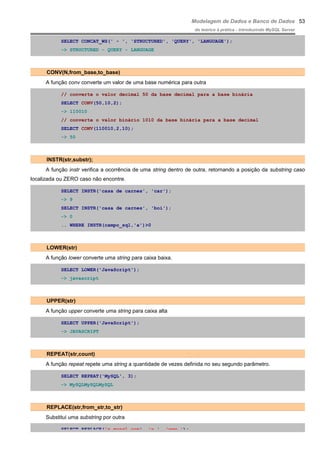 Modelagem de Dados e Banco de Dados
do teórico à prática - introduzindo MySQL Server
SELECT CONCAT_WS(' - ', 'STRUCTURED', 'QUERY', 'LANGUAGE');
-> STRUCTURED - QUERY - LANGUAGE
CONV(N,from_base,to_base)
A função conv converte um valor de uma base numérica para outra
// converte o valor decimal 50 da base decimal para a base binária
SELECT CONV(50,10,2);
-> 110010
// converte o valor binário 1010 da base binária para a base decimal
SELECT CONV(110010,2,10);
-> 50
INSTR(str,substr);
A função instr verifica a ocorrência de uma string dentro de outra, retornando a posição da substring caso
localizada ou ZERO caso não encontre.
SELECT INSTR('casa de carnes', 'car');
-> 9
SELECT INSTR('casa de carnes', 'boi');
-> 0
.. WHERE INSTR(campo_sql,'a')>0
LOWER(str)
A função lower converte uma string para caixa baixa.
SELECT LOWER('JavaScript');
-> javascript
UPPER(str)
A função upper converte uma string para caixa alta
SELECT UPPER('JavaScript');
-> JAVASCRIPT
REPEAT(str,count)
A função repeat repete uma string a quantidade de vezes definida no seu segundo parâmetro.
SELECT REPEAT('MySQL', 3);
-> MySQLMySQLMySQL
REPLACE(str,from_str,to_str)
Substitui uma substring por outra
SELECT REPLACE('x.mysql.com', 'x.', 'www.');
53
 