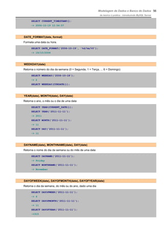 Modelagem de Dados e Banco de Dados
do teórico à prática - introduzindo MySQL Server
SELECT CURRENT_TIMESTAMP();
-> 2006-10-19 12:54:57
DATE_FORMAT(date, format)
Formata uma data ou hora.
SELECT DATE_FORMAT('2006-10-19', '%d/%m/%Y');
-> 19/10/2006
WEEKDAY(date)
Retorna o número do dia da semana (0 = Segunda, 1 = Terça, ... 6 = Domingo):
SELECT WEEKDAY('2006-10-18');
-> 2
SELECT WEEKDAY(CURDATE());
YEAR(date), MONTH(date), DAY(date)
Retorna o ano, o mês ou o dia de uma data
SELECT YEAR(CURRENT_DATE());
SELECT YEAR('2011-11-11');
-> 2011
SELECT MONTH('2011-11-11');
-> 11
SELECT DAY('2011-11-11');
-> 11
DAYNAME(date), MONTHNAME(date), DAY(date)
Retorna o nome do dia da semana ou do mês de uma data
SELECT DAYNAME('2011-11-11');
-> Friday
SELECT MONTHNAME('2011-11-11');
-> November
DAYOFWEEK(date), DAYOFMONTH(date), DAYOFYEAR(date)
Retorna o dia da semana, do mês ou do ano, dado uma dia
SELECT DAYOFWEEK('2011-11-11');
-> 6
SELECT DAYOFMONTH('2011-11-11');
-> 11
SELECT DAYOFYEAR('2011-11-11');
->315
56
 