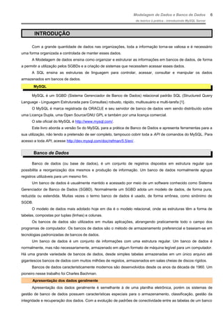 Modelagem de Dados e Banco de Dados
do teórico à prática - introduzindo MySQL Server
INTRODUÇÃO
Com a grande quantidade de dados nas organizações, toda a informação torna-se valiosa e é necessário
uma forma organizada e controlada de manter esses dados.
A Modelagem de dados ensina como organizar e estruturar as informações em bancos de dados, de forma
a permitir a utilização pelos SGBDs e a criação de sistemas que necessitem acessar esses dados.
A SQL ensina as estruturas de linguagem para controlar, acessar, consultar e manipular os dados
armazenados em bancos de dados.
MySQL
MySQL é um SGBD (Sistema Gerenciador de Banco de Dados) relacional padrão SQL (Structured Query
Language - Linguagem Estruturada para Consultas) robusto, rápido, multiusuário e multi-tarefa [1].
O MySQL é marca registrada da ORACLE e seu servidor de banco de dados vem sendo distribuído sobre
uma Licença Dupla, uma Open Source/GNU GPL e também por uma licença comercial.
O site oficial do MySQL é http://www.mysql.com/.
Este livro aborda a versão 5x do MySQL para a prática de Banco de Dados e apresenta ferramentas para a
sua utilização, não tendo a pretensão de ser completo, tampouco cobrir toda a API de comandos do MySQL. Para
acesso a toda API, acesse http://dev.mysql.com/doc/refman/5.5/en/.
Banco de Dados
Banco de dados (ou base de dados), é um conjunto de registros dispostos em estrutura regular que
possibilita a reorganização dos mesmos e produção de informação. Um banco de dados normalmente agrupa
registros utilizáveis para um mesmo fim.
Um banco de dados é usualmente mantido e acessado por meio de um software conhecido como Sistema
Gerenciador de Banco de Dados (SGBD). Normalmente um SGBD adota um modelo de dados, de forma pura,
reduzida ou estendida. Muitas vezes o termo banco de dados é usado, de forma errônea, como sinônimo de
SGDB.
O modelo de dados mais adotado hoje em dia é o modelo relacional, onde as estruturas têm a forma de
tabelas, compostas por tuplas (linhas) e colunas.
Os bancos de dados são utilizados em muitas aplicações, abrangendo praticamente todo o campo dos
programas de computador. Os bancos de dados são o método de armazenamento preferencial e baseiam-se em
tecnologias padronizadas de bancos de dados.
Um banco de dados é um conjunto de informações com uma estrutura regular. Um banco de dados é
normalmente, mas não necessariamente, armazenado em algum formato de máquina legível para um computador.
Há uma grande variedade de bancos de dados, desde simples tabelas armazenadas em um único arquivo até
gigantescos bancos de dados com muitos milhões de registos, armazenados em salas cheias de discos rígidos.
Bancos de dados caracteristicamente modernos são desenvolvidos desde os anos da década de 1960. Um
pioneiro nesse trabalho foi Charles Bachman.
Apresentação dos dados geralmente
Apresentação dos dados geralmente é semelhante à de uma planilha eletrônica, porém os sistemas de
gestão de banco de dados possuem características especiais para o armazenamento, classificação, gestão da
integridade e recuperação dos dados. Com a evolução de padrões de conectividade entre as tabelas de um banco
6
 